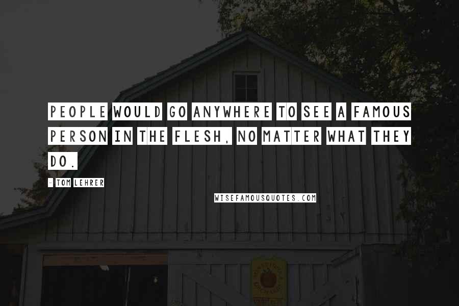 Tom Lehrer Quotes: People would go anywhere to see a famous person in the flesh, no matter what they do.