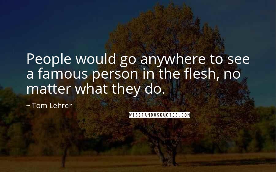 Tom Lehrer Quotes: People would go anywhere to see a famous person in the flesh, no matter what they do.