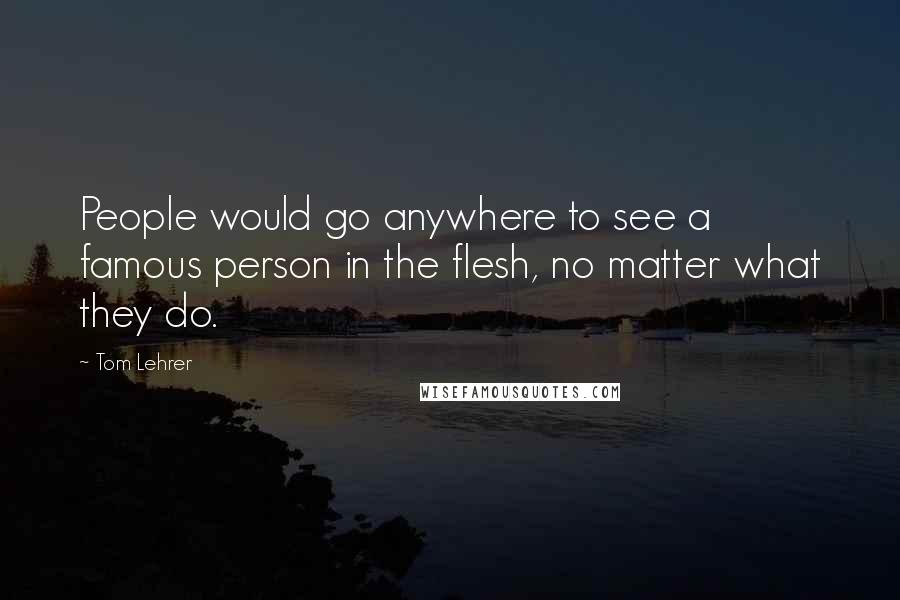 Tom Lehrer Quotes: People would go anywhere to see a famous person in the flesh, no matter what they do.