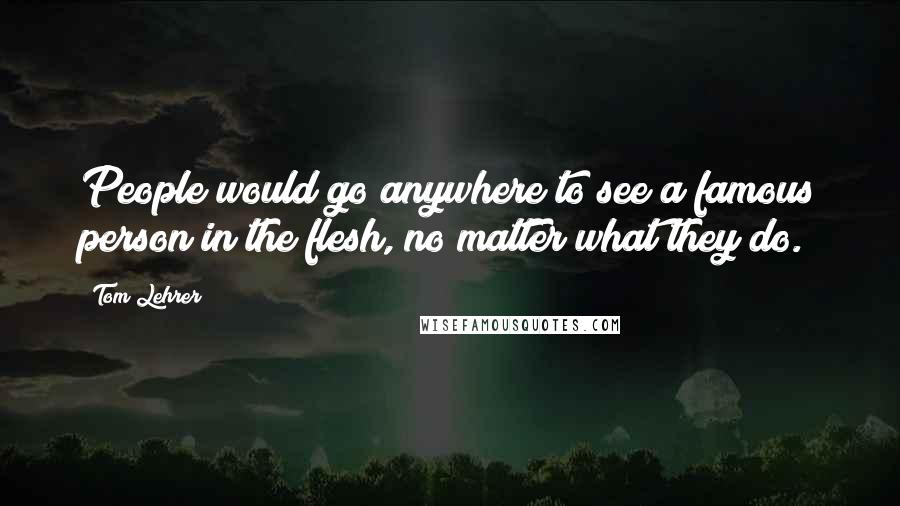 Tom Lehrer Quotes: People would go anywhere to see a famous person in the flesh, no matter what they do.