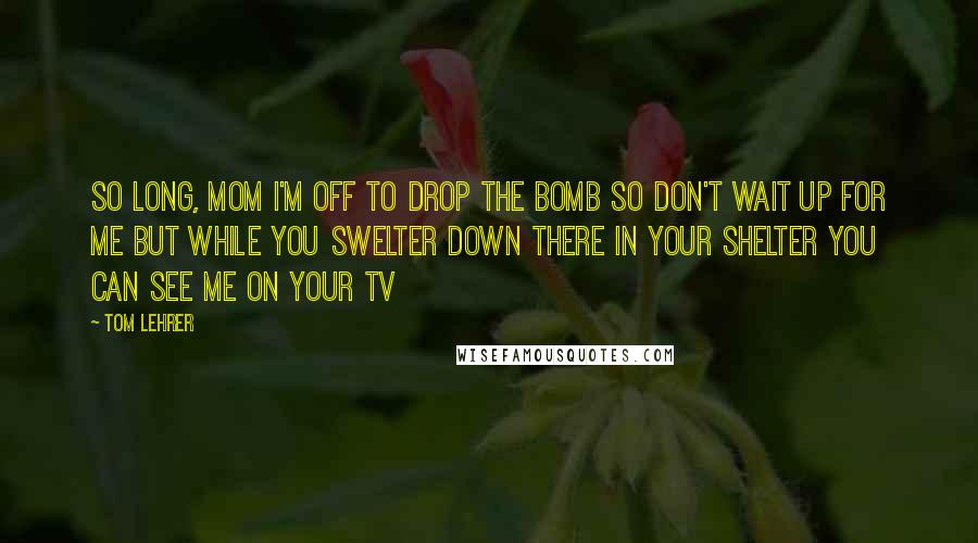 Tom Lehrer Quotes: So long, Mom I'm off to drop the bomb So don't wait up for me But while you swelter Down there in your shelter You can see me On your TV