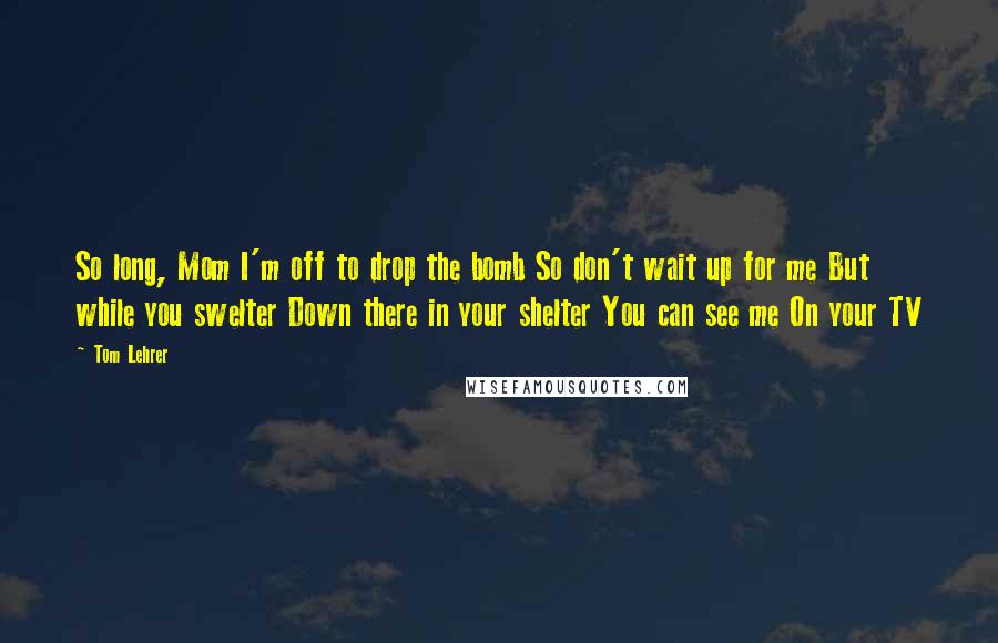 Tom Lehrer Quotes: So long, Mom I'm off to drop the bomb So don't wait up for me But while you swelter Down there in your shelter You can see me On your TV