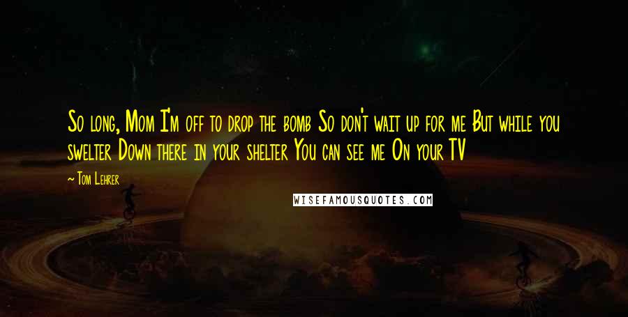 Tom Lehrer Quotes: So long, Mom I'm off to drop the bomb So don't wait up for me But while you swelter Down there in your shelter You can see me On your TV