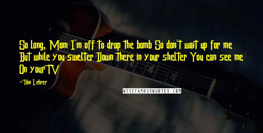 Tom Lehrer Quotes: So long, Mom I'm off to drop the bomb So don't wait up for me But while you swelter Down there in your shelter You can see me On your TV