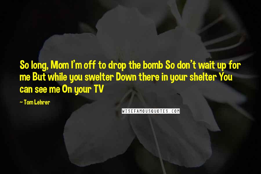 Tom Lehrer Quotes: So long, Mom I'm off to drop the bomb So don't wait up for me But while you swelter Down there in your shelter You can see me On your TV