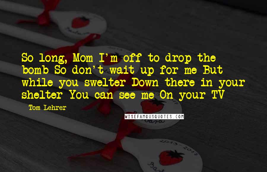 Tom Lehrer Quotes: So long, Mom I'm off to drop the bomb So don't wait up for me But while you swelter Down there in your shelter You can see me On your TV
