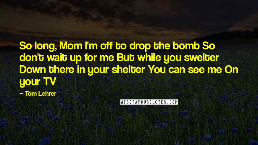 Tom Lehrer Quotes: So long, Mom I'm off to drop the bomb So don't wait up for me But while you swelter Down there in your shelter You can see me On your TV