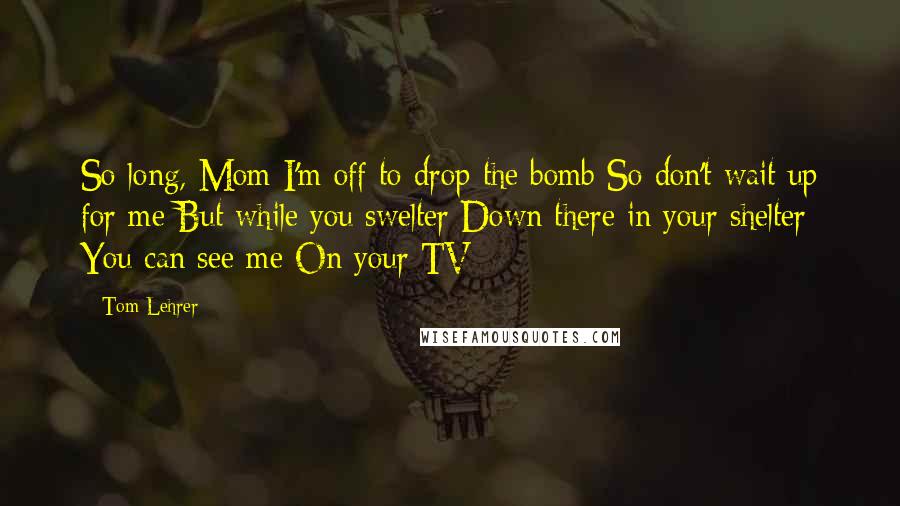 Tom Lehrer Quotes: So long, Mom I'm off to drop the bomb So don't wait up for me But while you swelter Down there in your shelter You can see me On your TV