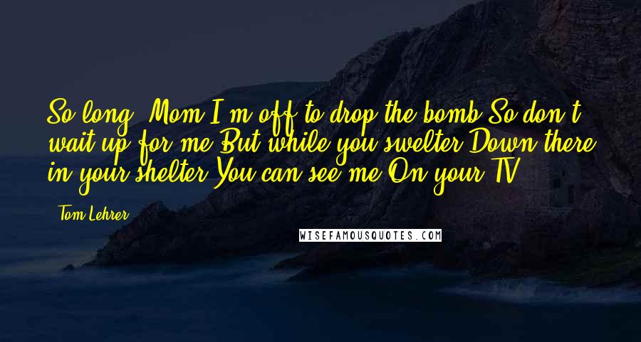 Tom Lehrer Quotes: So long, Mom I'm off to drop the bomb So don't wait up for me But while you swelter Down there in your shelter You can see me On your TV