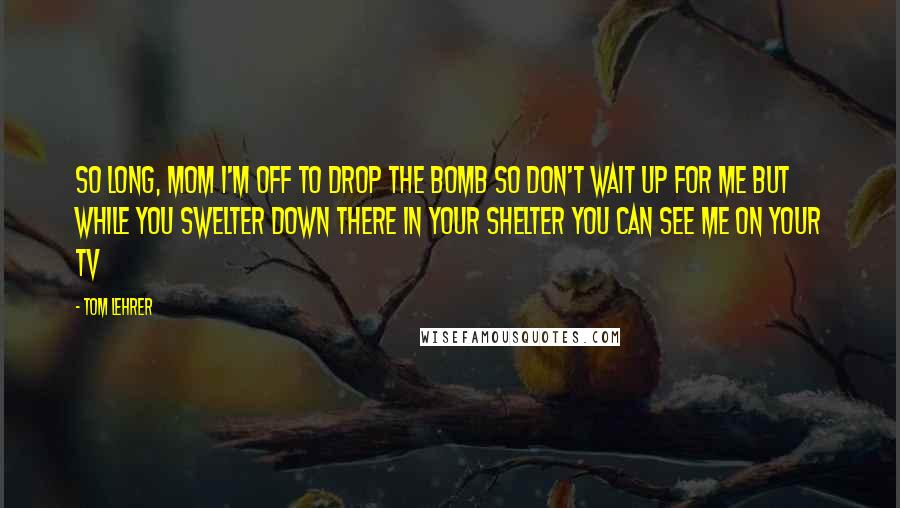 Tom Lehrer Quotes: So long, Mom I'm off to drop the bomb So don't wait up for me But while you swelter Down there in your shelter You can see me On your TV