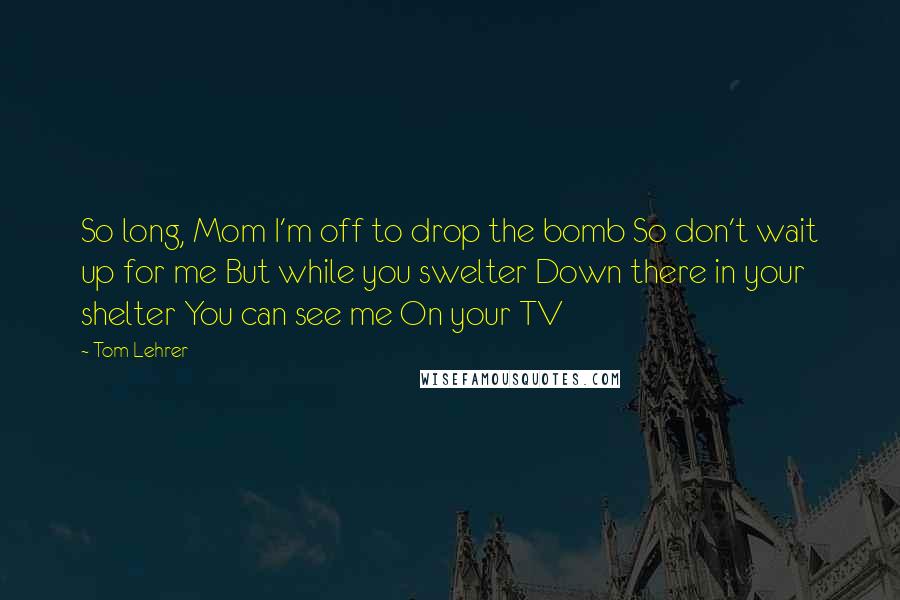 Tom Lehrer Quotes: So long, Mom I'm off to drop the bomb So don't wait up for me But while you swelter Down there in your shelter You can see me On your TV