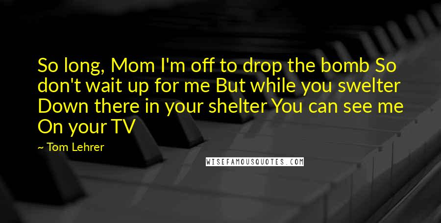 Tom Lehrer Quotes: So long, Mom I'm off to drop the bomb So don't wait up for me But while you swelter Down there in your shelter You can see me On your TV