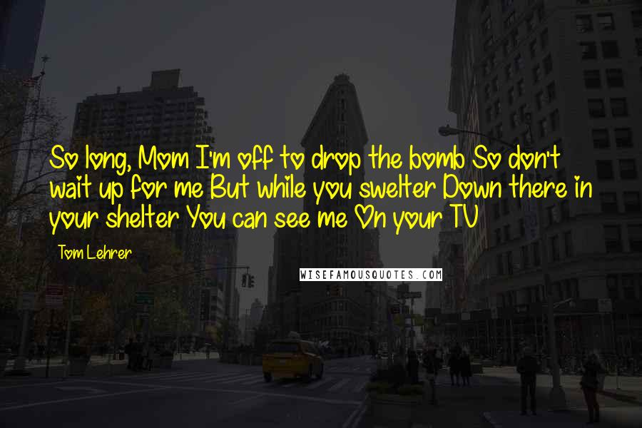 Tom Lehrer Quotes: So long, Mom I'm off to drop the bomb So don't wait up for me But while you swelter Down there in your shelter You can see me On your TV