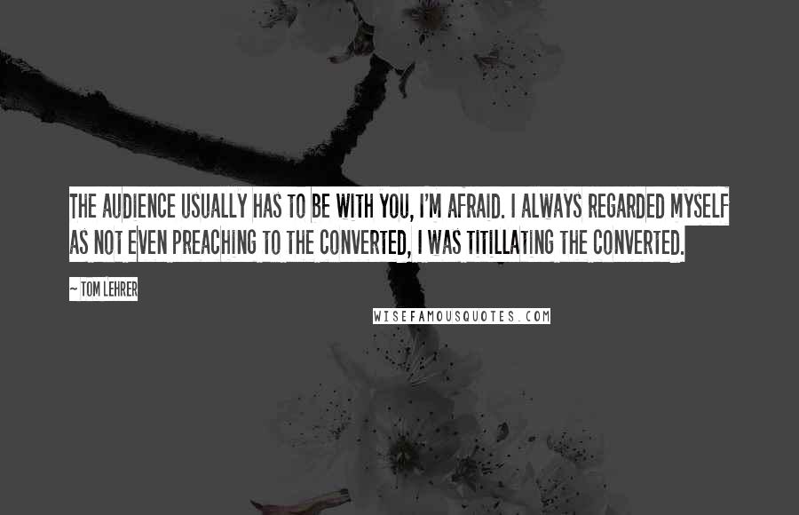 Tom Lehrer Quotes: The audience usually has to be with you, I'm afraid. I always regarded myself as not even preaching to the converted, I was titillating the converted.