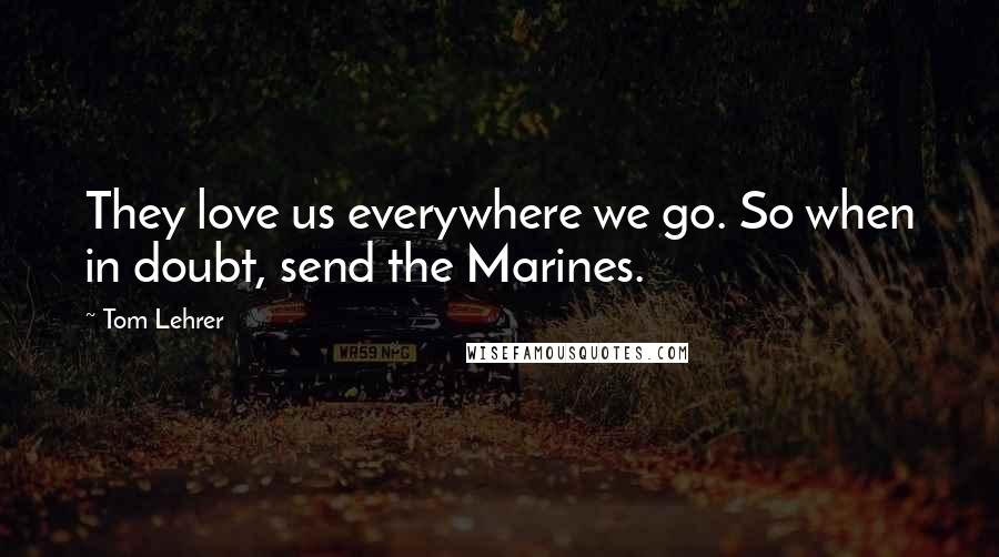 Tom Lehrer Quotes: They love us everywhere we go. So when in doubt, send the Marines.