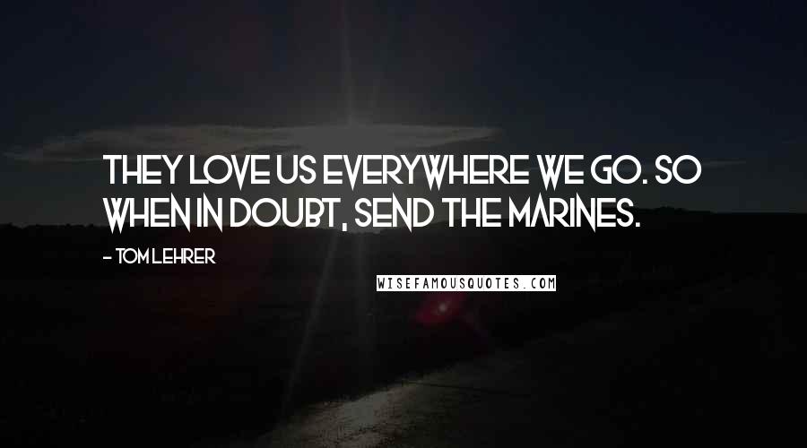 Tom Lehrer Quotes: They love us everywhere we go. So when in doubt, send the Marines.