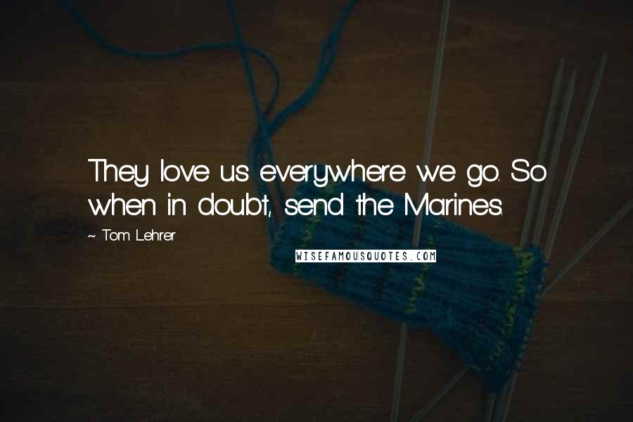 Tom Lehrer Quotes: They love us everywhere we go. So when in doubt, send the Marines.