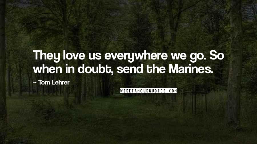 Tom Lehrer Quotes: They love us everywhere we go. So when in doubt, send the Marines.