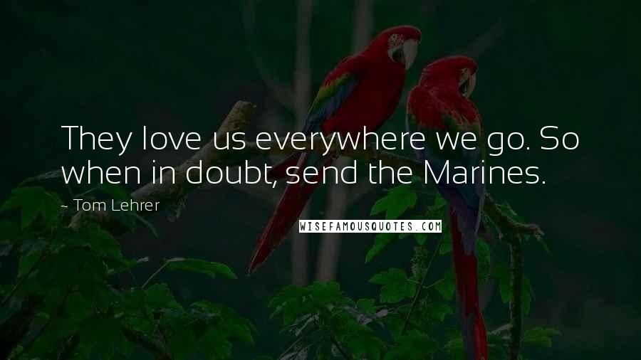 Tom Lehrer Quotes: They love us everywhere we go. So when in doubt, send the Marines.