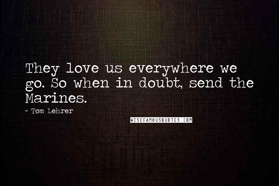 Tom Lehrer Quotes: They love us everywhere we go. So when in doubt, send the Marines.