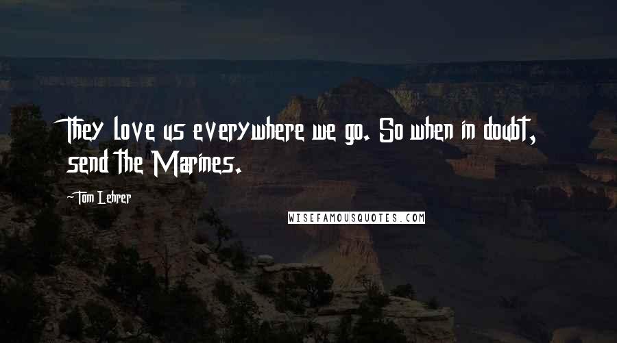 Tom Lehrer Quotes: They love us everywhere we go. So when in doubt, send the Marines.