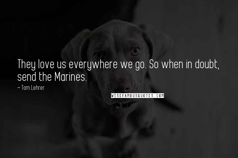 Tom Lehrer Quotes: They love us everywhere we go. So when in doubt, send the Marines.