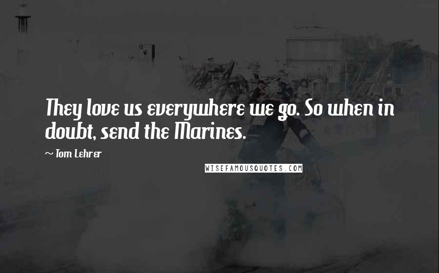 Tom Lehrer Quotes: They love us everywhere we go. So when in doubt, send the Marines.