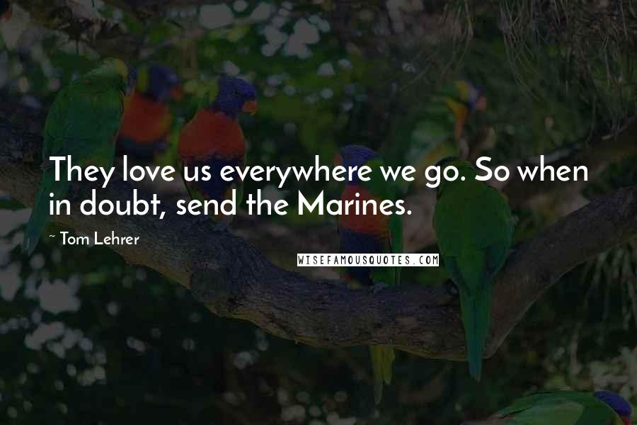 Tom Lehrer Quotes: They love us everywhere we go. So when in doubt, send the Marines.