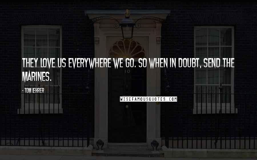 Tom Lehrer Quotes: They love us everywhere we go. So when in doubt, send the Marines.