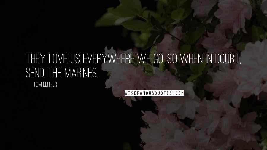 Tom Lehrer Quotes: They love us everywhere we go. So when in doubt, send the Marines.