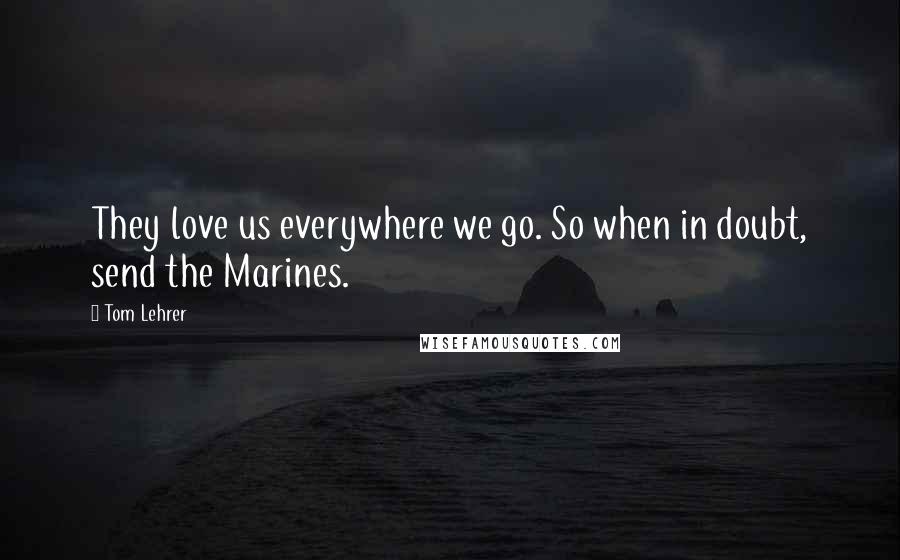 Tom Lehrer Quotes: They love us everywhere we go. So when in doubt, send the Marines.