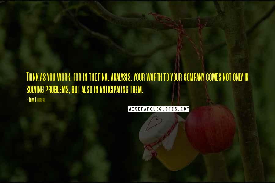 Tom Lehrer Quotes: Think as you work, for in the final analysis, your worth to your company comes not only in solving problems, but also in anticipating them.