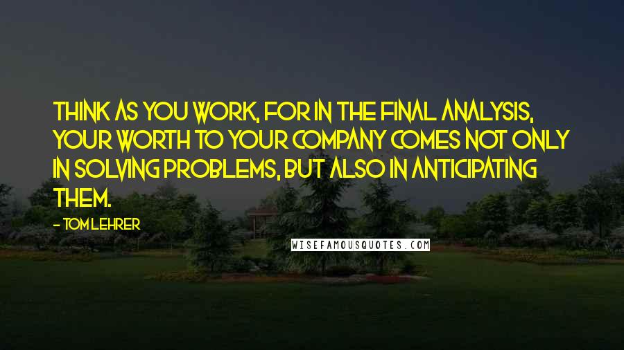 Tom Lehrer Quotes: Think as you work, for in the final analysis, your worth to your company comes not only in solving problems, but also in anticipating them.