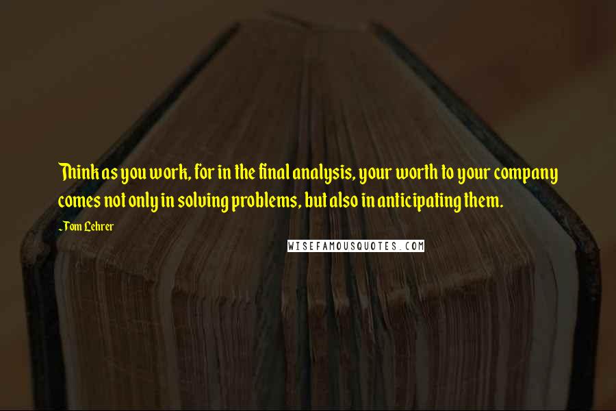 Tom Lehrer Quotes: Think as you work, for in the final analysis, your worth to your company comes not only in solving problems, but also in anticipating them.