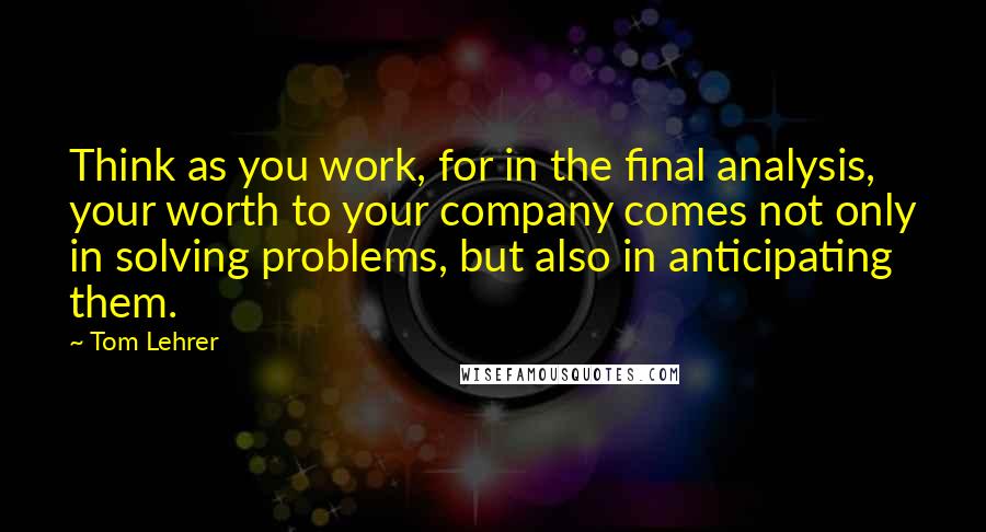 Tom Lehrer Quotes: Think as you work, for in the final analysis, your worth to your company comes not only in solving problems, but also in anticipating them.