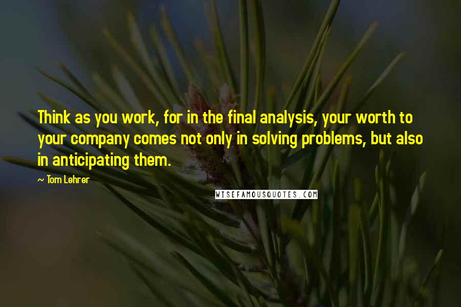 Tom Lehrer Quotes: Think as you work, for in the final analysis, your worth to your company comes not only in solving problems, but also in anticipating them.