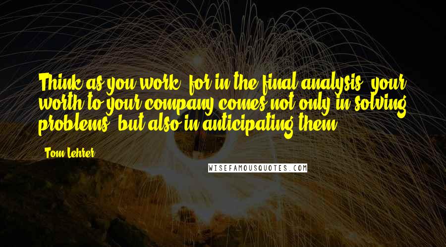 Tom Lehrer Quotes: Think as you work, for in the final analysis, your worth to your company comes not only in solving problems, but also in anticipating them.