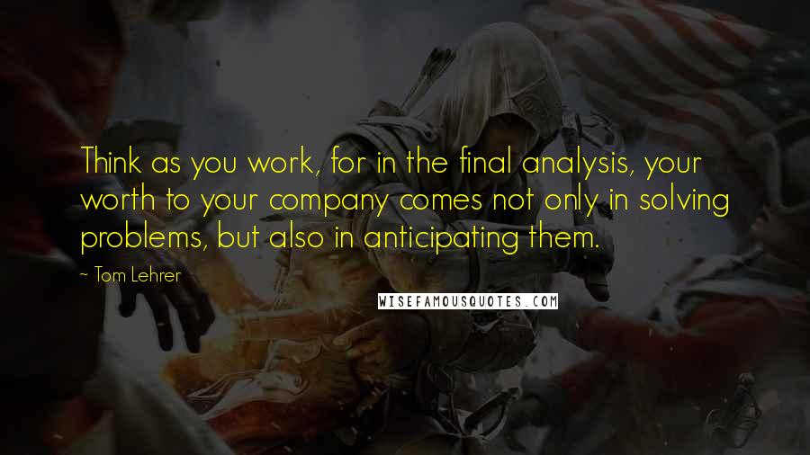 Tom Lehrer Quotes: Think as you work, for in the final analysis, your worth to your company comes not only in solving problems, but also in anticipating them.