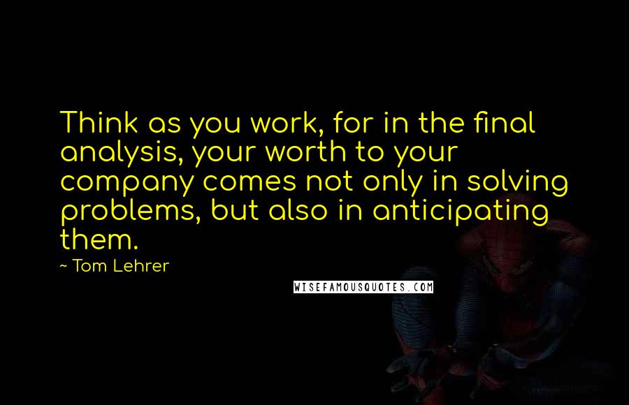 Tom Lehrer Quotes: Think as you work, for in the final analysis, your worth to your company comes not only in solving problems, but also in anticipating them.