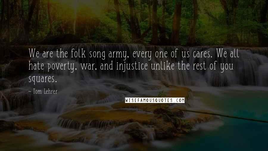 Tom Lehrer Quotes: We are the folk song army, every one of us cares. We all hate poverty, war, and injustice unlike the rest of you squares.