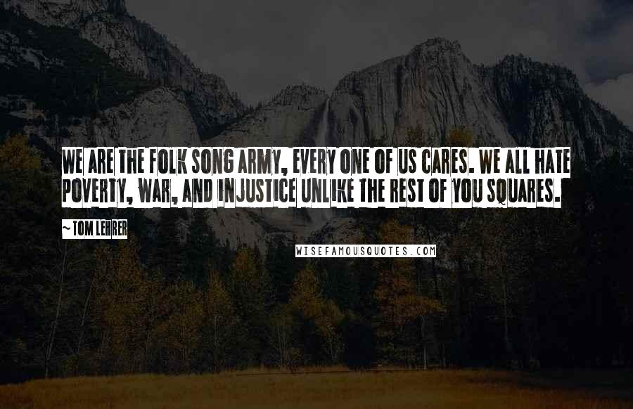 Tom Lehrer Quotes: We are the folk song army, every one of us cares. We all hate poverty, war, and injustice unlike the rest of you squares.