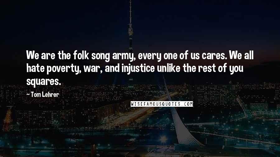 Tom Lehrer Quotes: We are the folk song army, every one of us cares. We all hate poverty, war, and injustice unlike the rest of you squares.