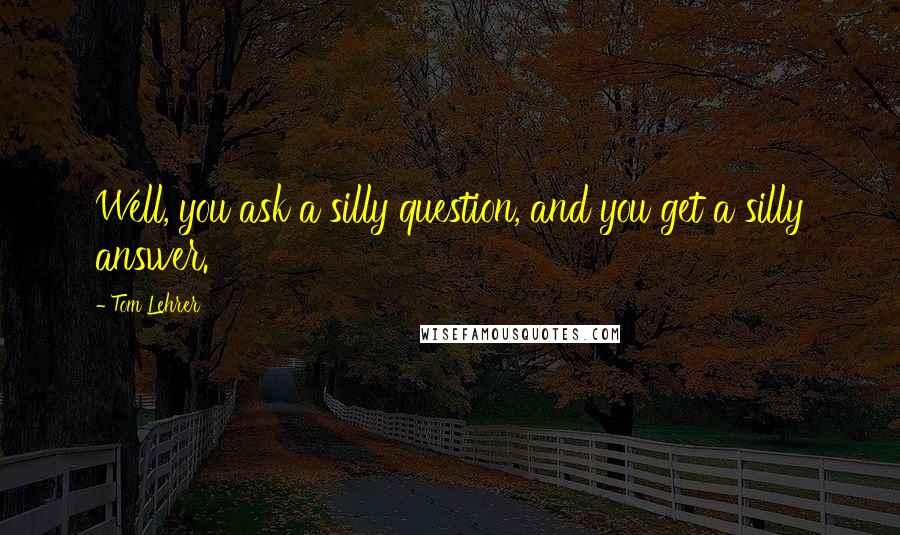 Tom Lehrer Quotes: Well, you ask a silly question, and you get a silly answer.