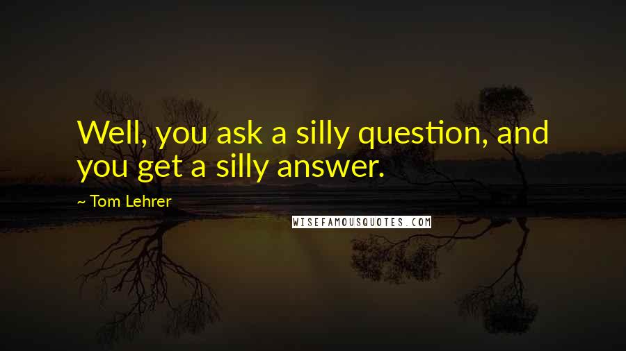 Tom Lehrer Quotes: Well, you ask a silly question, and you get a silly answer.