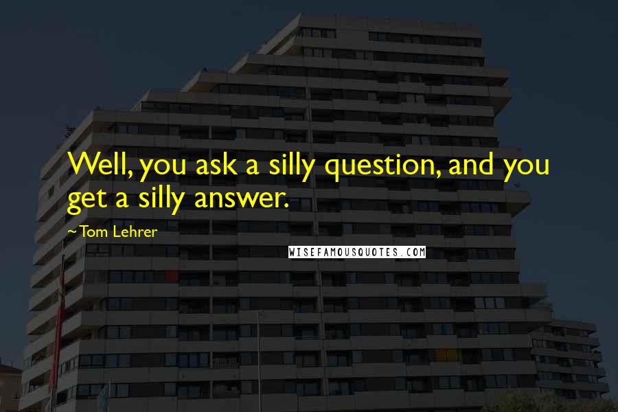 Tom Lehrer Quotes: Well, you ask a silly question, and you get a silly answer.