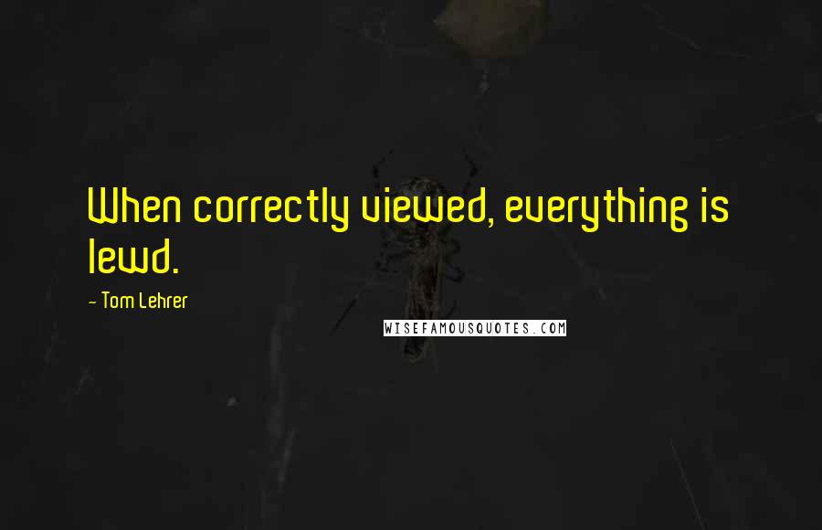 Tom Lehrer Quotes: When correctly viewed, everything is lewd.