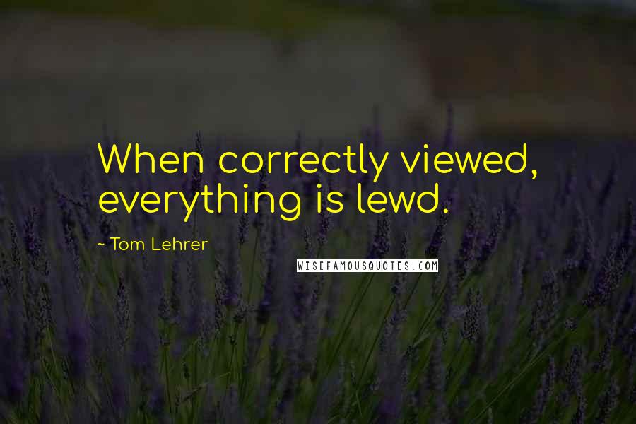 Tom Lehrer Quotes: When correctly viewed, everything is lewd.