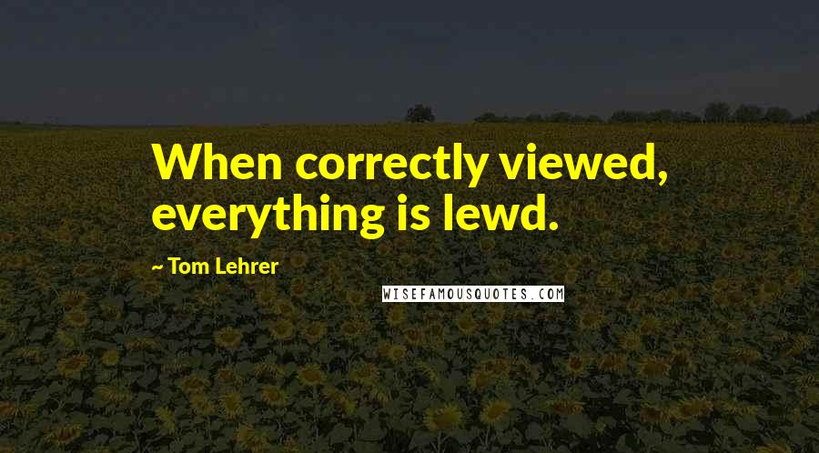 Tom Lehrer Quotes: When correctly viewed, everything is lewd.