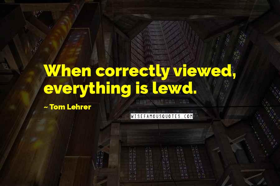 Tom Lehrer Quotes: When correctly viewed, everything is lewd.