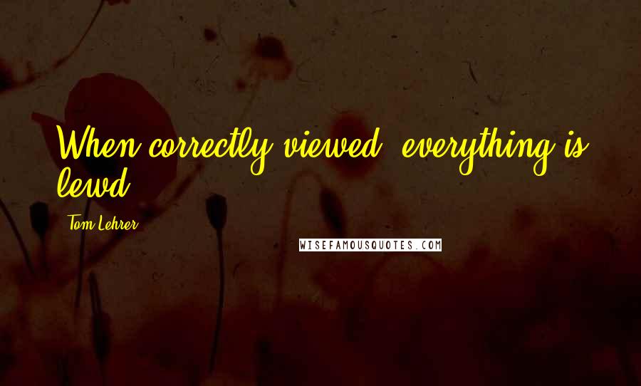 Tom Lehrer Quotes: When correctly viewed, everything is lewd.